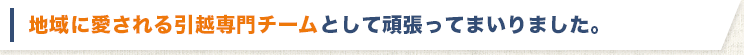 地域に愛される引越し専門チームとして頑張ってまいりました。