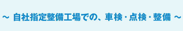 ～ 自社指定整備工場での、車検・点検・整備 ～