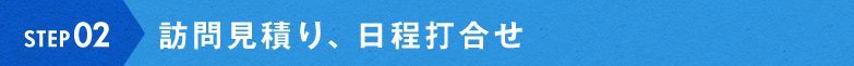 STEP02:訪問見積り、日程打合せ