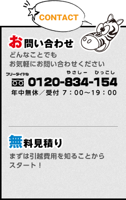 お問い合わせ:どんなことでもお気軽にお問い合わせください フリーダイヤル 0120-834-154 やさしー ひっこし 年中無休／受付 7：00～19：00 / 無料見積り:まずは引越費用を知ることから スタート！