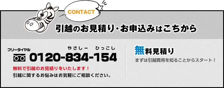 CONTACT:引越のお見積り・お申込みはこちから フリーダイヤル 0120-834-154 やさしー ひっこし 無料で引越のお見積りをいたします！ 引越に関するお悩みはお気軽にご相談ください。無料見積り:まずは引越費用を知ることからスタート！