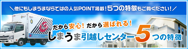 他にもしまうまならではの人気POINT満載！５つの特徴もご覧ください！だから安心！だから選ばれる！しまうま引越しセンター5つの特徴