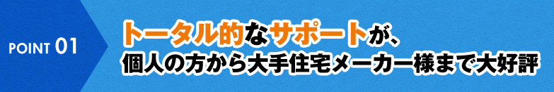 POINT 01 トータル的なサポートが、個人の方から大手住宅メーカー様まで大好評