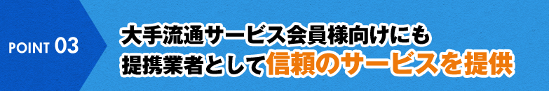 POINT 03 大手流通サービス会員様向けにも提携業者として信頼のサービスを提供