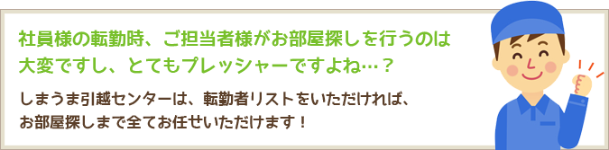 社員様の転勤時、ご担当者様がお部屋探しを行うのは大変ですし、とてもプレッシャーですよね…？しまうま引越センターは、転勤者リストをいただければ、 お部屋探しまで全てお任せいただけます！ 