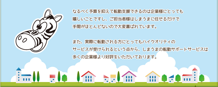 なるべく予算を抑えて転勤支援できるのは企業様にとっても嬉しいことですし、ご担当者様はしまうまに任せるだけで手間がほとんどないので大変喜ばれています。
また、実際に転勤される方にとってもハイクオリティのサービスが受けられるという点から、しまうまの転勤パックサービスは多くの企業様より好評をいただいております。