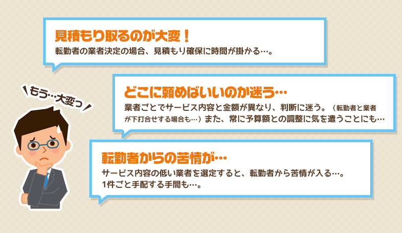 見積もり取るのが大変！転勤者の業者決定の場合、見積もり確保に時間が掛かる…。 どこに頼めばいいのか迷う… 業者ごとでサービス内容と金額が異なり、判断に迷う。（転勤者と業者が下打合せする場合も…）また、常に予算額との調整に気を遣うことにも… 転勤者からの苦情が…サービス内容の低い業者を選定すると、転勤者から苦情が入る…。 1件ごと手配する手間も…。