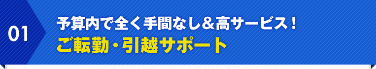 01.予算内で全く手間なし＆高サービス！ ご転勤・引越サポート 