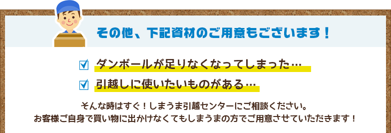 その他、下記資材のご用意もございます！ ダンボールが足りなくなってしまった… 引越しに使いたいものがある…
そんな時はすぐ！しまうま引越センターにご相談ください。お客様ご自身で買い物に出かけなくてもしまうまの方でご用意させていただきます！