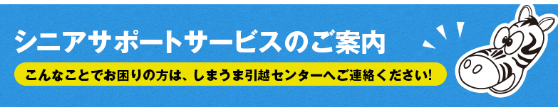 シニアサポートサービスのご案内 こんなことでお困りの方は、しまうま引越センターへご連絡ください！
