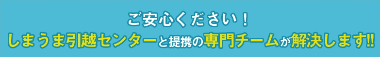 ご安心ください！しまうま引越センターの専門チームが解決します！！