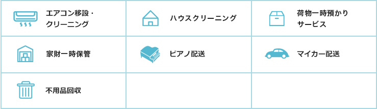 エアコン移設・ クリーニング / ハウスクリー ニング / 家財 ⼀時保管 / ピアノ配送 / マイカー配送 / 引越挨拶品 ⼿配 / 家具 耐震処置 / 不⽤品回収